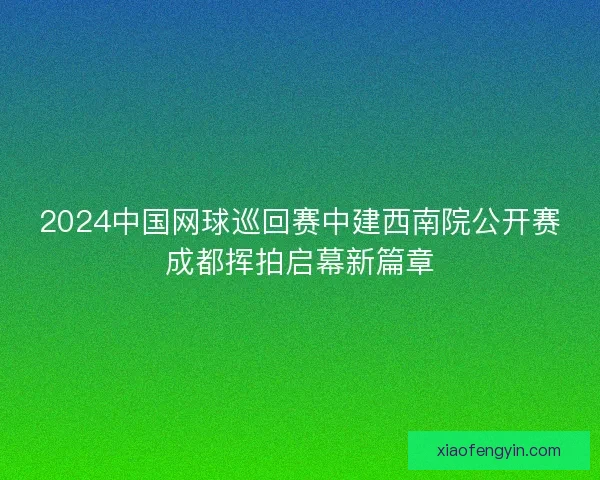 2024中国网球巡回赛中建西南院公开赛成都挥拍启幕新篇章