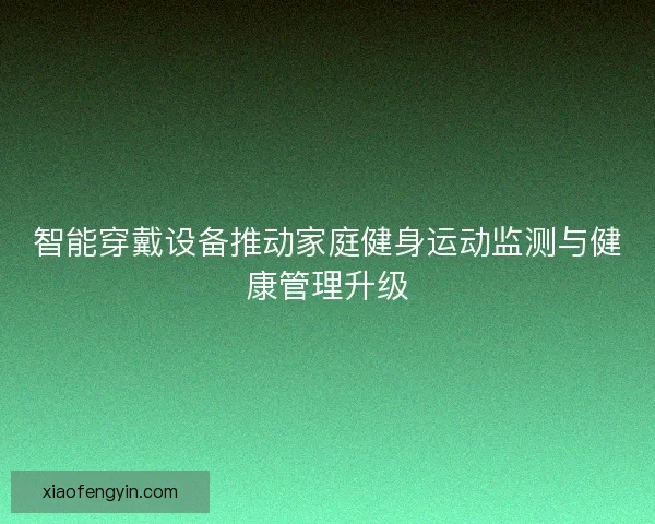 智能穿戴设备推动家庭健身运动监测与健康管理升级