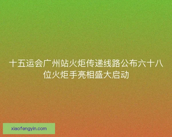 十五运会广州站火炬传递线路公布六十八位火炬手亮相盛大启动